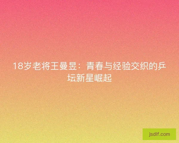 18岁老将王曼昱：青春与经验交织的乒坛新星崛起