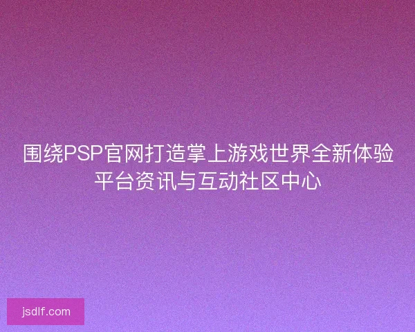 围绕PSP官网打造掌上游戏世界全新体验平台资讯与互动社区中心