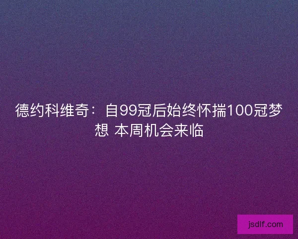 德约科维奇：自99冠后始终怀揣100冠梦想 本周机会来临