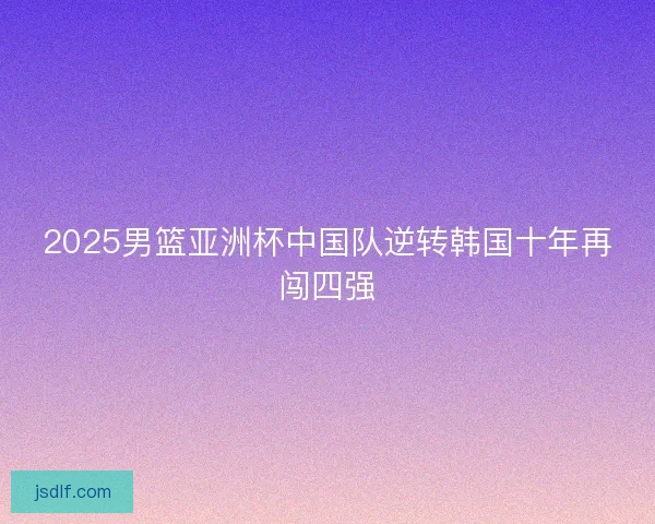 2025男篮亚洲杯中国队逆转韩国十年再闯四强