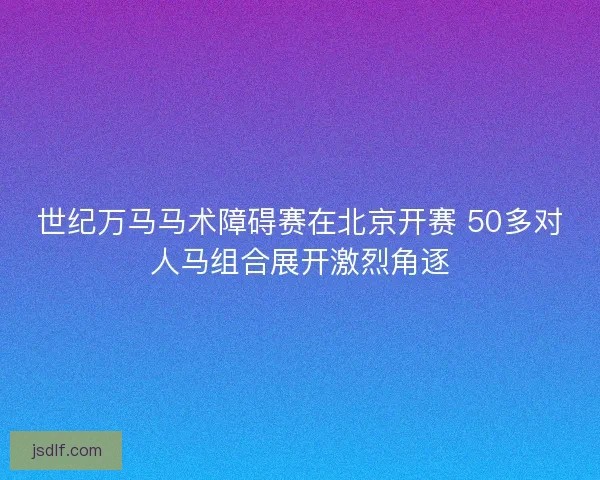 世纪万马马术障碍赛在北京开赛 50多对人马组合展开激烈角逐