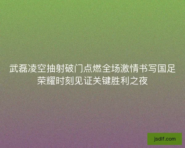 武磊凌空抽射破门点燃全场激情书写国足荣耀时刻见证关键胜利之夜