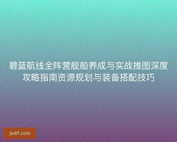 碧蓝航线全阵营舰船养成与实战推图深度攻略指南资源规划与装备搭配技巧
