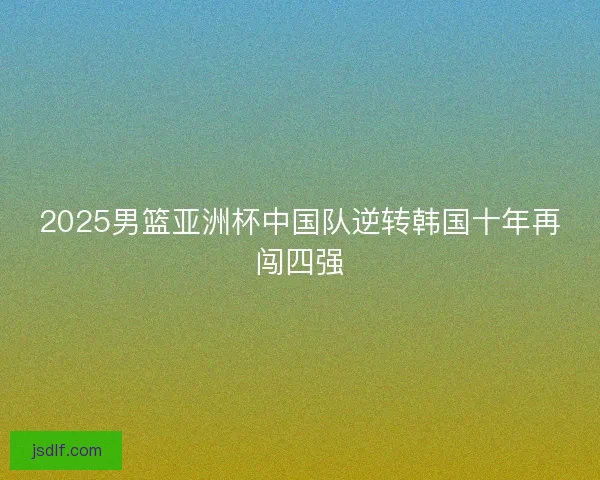 2025男篮亚洲杯中国队逆转韩国十年再闯四强