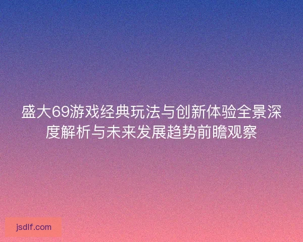 盛大69游戏经典玩法与创新体验全景深度解析与未来发展趋势前瞻观察